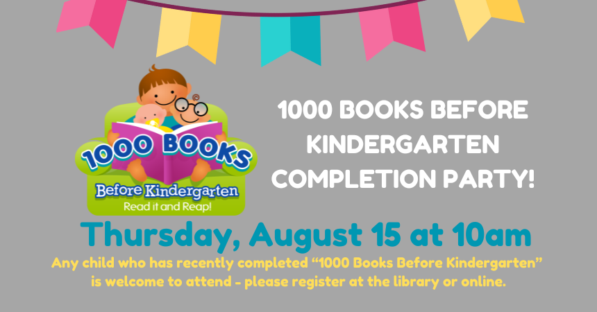 1000 Books Before Kindergarten Completion Party is on Thurs., Aug. 15 @ 10:00 a.m. Has your child finished the 1000 Books Before Kindergarten? We want to celebrate their achievement. Those who have turned in the completed forms will be invited to attend the celebration. Any child who has recently completed “1000 Books Before Kindergarten” is welcome to attend - please register at the library or online.