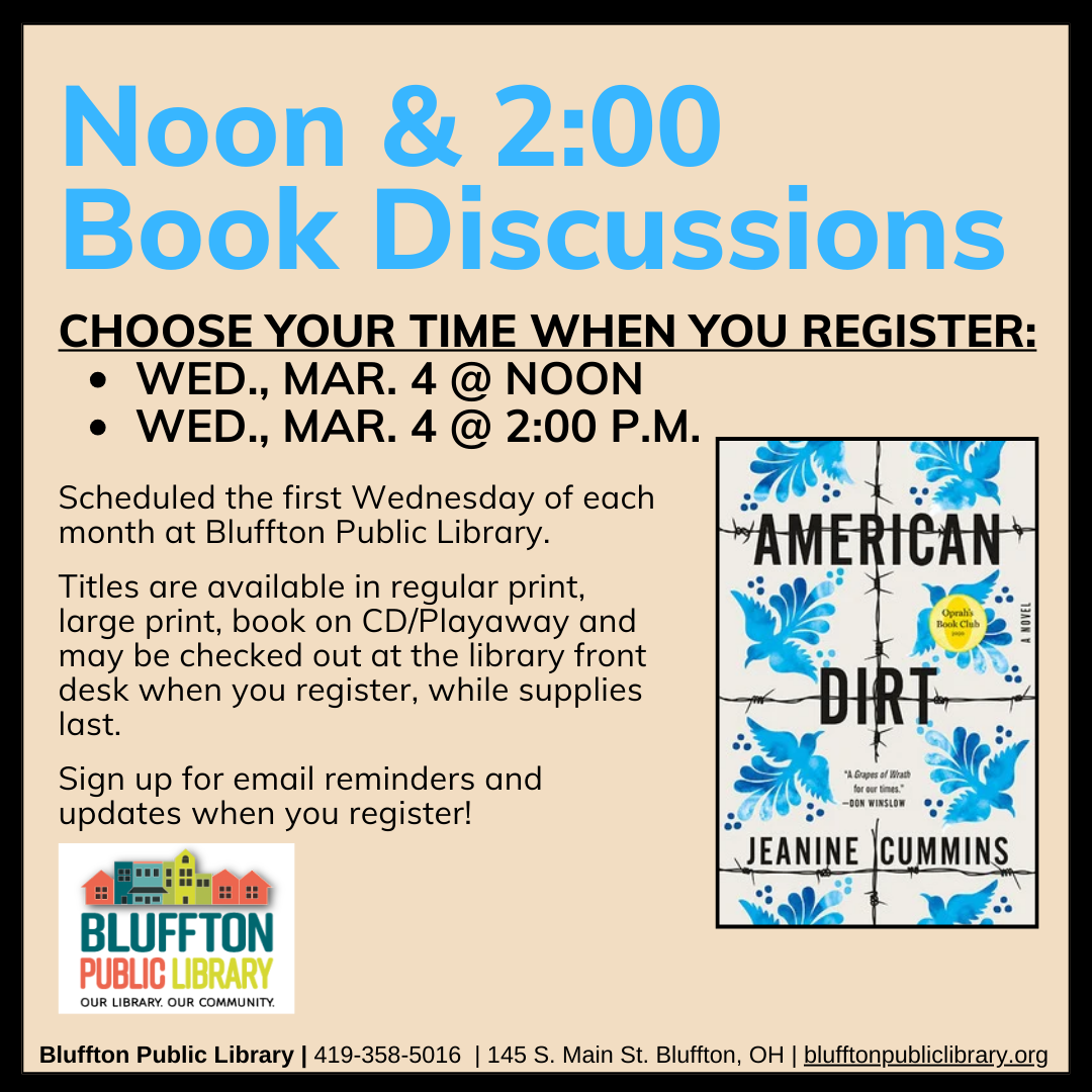 Noon & 2:00 Book Discussions (R) will meet Wed., March 4, at Noon and at 2:00 p.m.    The groups will discuss American Dirt by Jeanine Cummins.   Stop by the library front desk to register for your preferred time, check out the book, and to receive email updates!