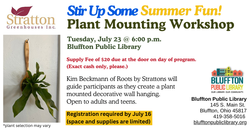 Stir Up Some Summer Fun! Plant Mounting Workshop (R)($) with Stratton Greenhouses and Roots will be held Tue., July 23 @ 6:00 p.m. Kim Beckmann﻿ will guide participants as they create a plant mounted decorative wall hanging. There is a $20 supply fee at the door (cash only, please.)  Registration required by July 16 as space and supplies are limited. Open to adults and teens.