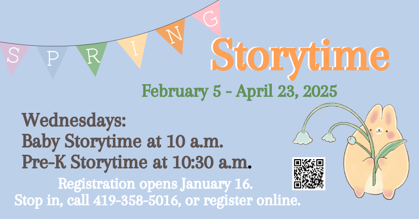 Spring Storytimes:  Registration opens Jan. 16. Pre-K Storytime & Baby Storytime returns in February! Join us for a time of stories, games, crafts, and lots of fun while developing early literacy skills! Pre-K Storytime is open to ages 3-5 and Baby Storytime is open to ages birth-2. Register online or at the library.