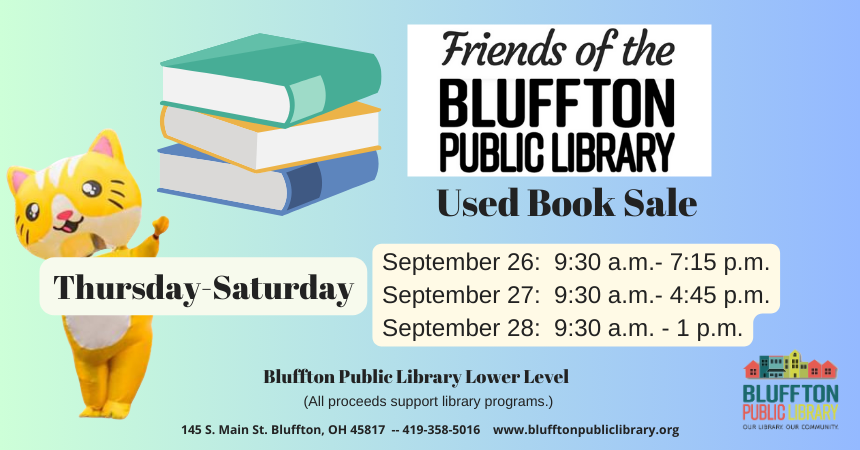 Friends of the Library Book Sale will be held at the library September 26-28 in the library’s lower level. Sale proceeds benefit library services, materials, and programs. Your purchase at this sale goes to enriching Bluffton and the surrounding community. Times are scheduled as follows: Thurs., Sept. 26: 9:30 a.m. to 7:15 p.m. Fri., Sept. 27: 9:30 a.m. to 4:45 p.m. Sat., Sept. 28: 9:30 a.m. to 1:00 p.m.