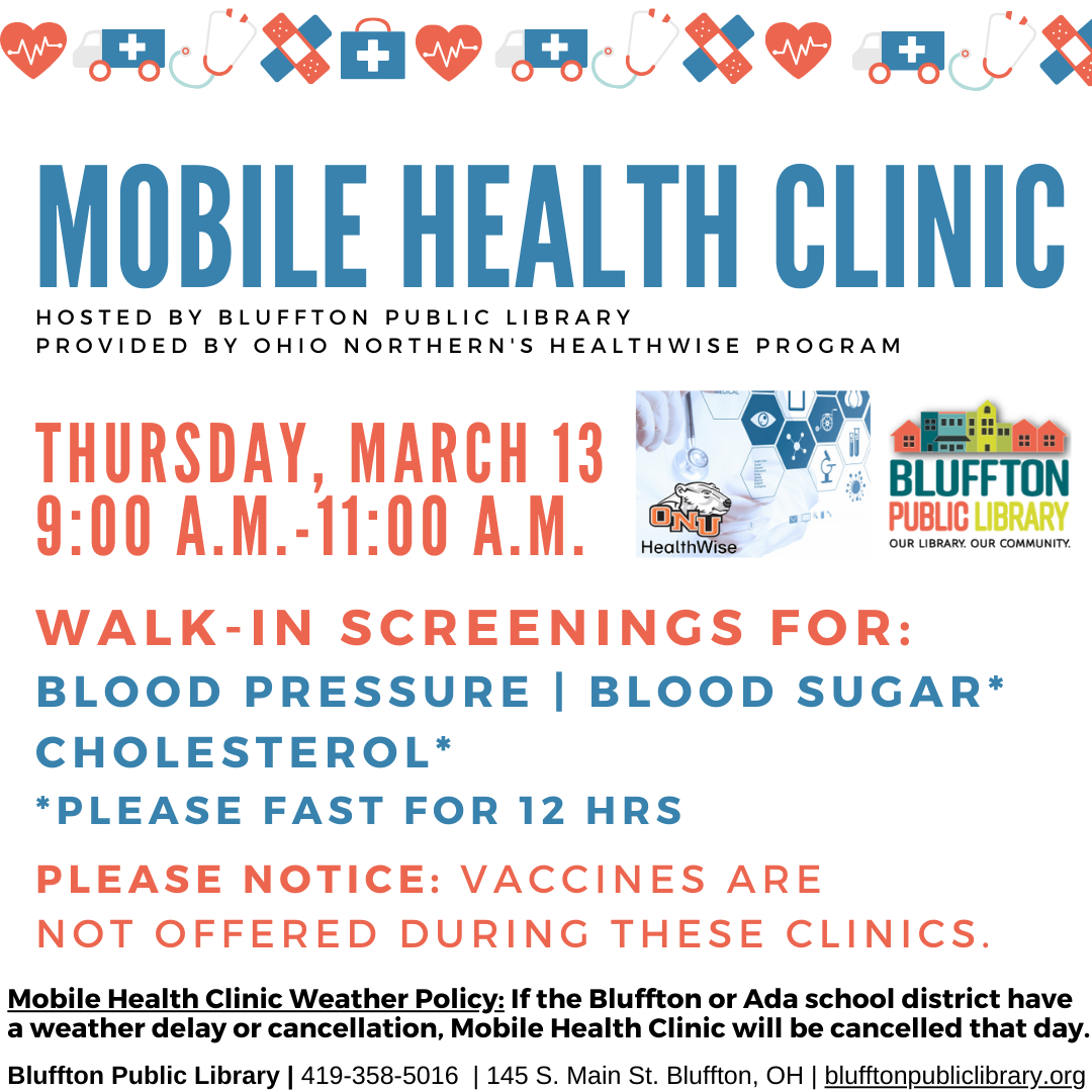 Mobile Health Clinic: The next Mobile Health Clinic will be held on Thu.,  Mar. 13 from 9:00 a.m. to 11:00 a.m. All services are provided by individuals with the Ohio Northern University Healthwise program. This clinic includes free screenings for blood pressure, blood sugar, and cholesterol (please fast for 12 hours to participate in cholesterol or blood sugar screening.) Participants may speak with ONU Healthwise students and staff about their results or concerns, and even receive referrals to area doctor