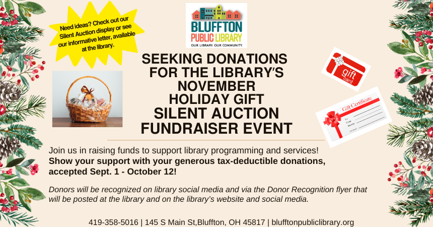 The Bluffton Public Library is seeking donations for the upcoming Holiday Gift Silent Auction in November. Join us in raising funds to support library programming and services! Show your support with your generous tax-deductible donations in the form of gift baskets, gift cards, gift certificates, and more, accepted through October 12! For more information, please stop by the library.