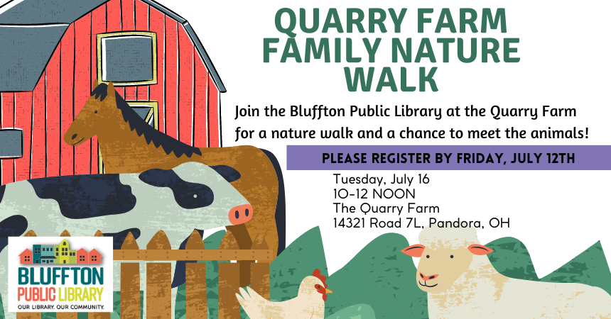 Quarry Farm Family Nature Walk (R): Join the Bluffton Public Library at the Quarry Farm on Tues., July 16 @ 10:00 a.m. to Noon for a nature walk and a chance to meet the animals!  The Quarry Farm is located at 14321 Road 7L, Pandora, OH.  Register by July 12th.