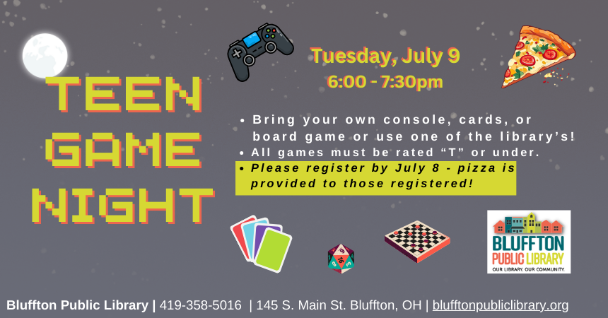 Teen Game Night (R): Tue., July 9 @ 6-7:30 p.m.  Bring your own console, cards, or board game or use one of the library’s! All games must be rated “T” or under. Please register by July 8 - Pizza is provided to those registered!