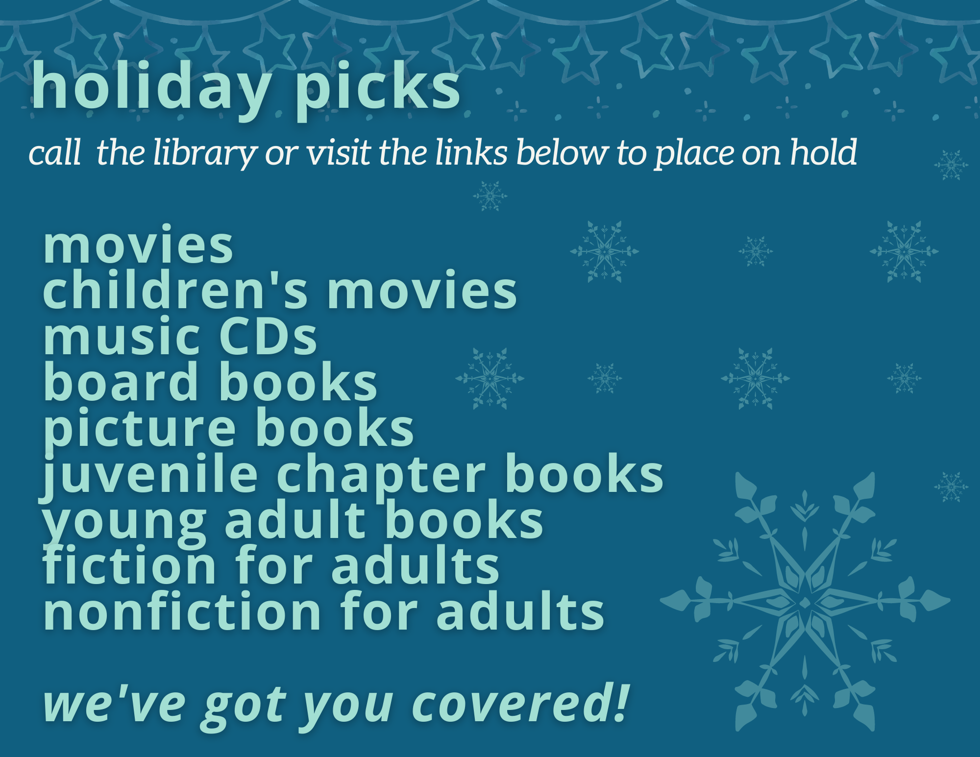 Holiday Picks. Call the library or visit the links below to place on hold. Movies, children's movies, music CDs, board books, picture books, juvenile chapter books, young adult books, fiction for adults, nonfiction for adults, we've got you covered!