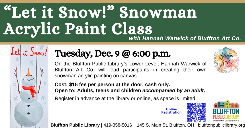 "Let it Snow" Snowman Acrylic Paint Class with Bluffton Art Company (R)($) will be held Tue., Dec. 9 at 6:00 p.m. with Hannah Warwick of Bluffton Art Co. Come prepared to create your own snowman painting in acrylic on canvas.  Cost is $15 per person and will be taken at the door (cash only, please).  Register in person or online.  Open to adults, and teens and children with an accompanying adult. 