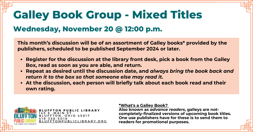 Galley Book Group - Mixed Titles (R﻿) will meet on Wed., November 20 at noon.  This  discussion will be of an assortment of Galley books provided by the publishers, scheduled to be published September 2024 or later.  Register for the discussion, pick a book from the Galley Box, read as soon as you are able, and return. Repeat as desired until the discussion date, and always bring the book back and return it to the box so that someone else may read it.  At the discussion, the group will briefly talk about ea