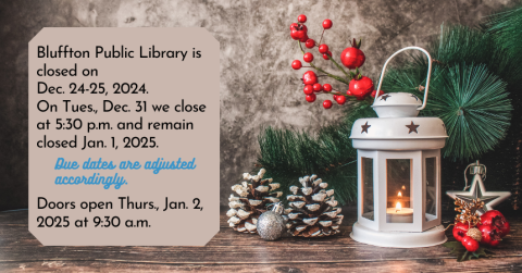 *Bluffton Public Library will be closed Tue. and Wed., Dec. 24-25 in observance of the holiday.  Due dates will be adjusted accordingly and normal hours will resume Thurs., Dec. 26 at 9:30 a.m. **Bluffton Public Library will close at 5:30 p.m. on Tues., Dec. 31 and remain closed Wed., Jan. 1, 2025. Regular hours resume on Thurs., Jan. 2 at 9:30 a.m. Due dates will be adjusted accordingly.