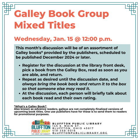 Galley Book Group - Mixed Titles (R﻿) will meet on Wed., Jan. 15  at noon. This discussion will be of an assortment of Galley books provided by the publishers, scheduled to be published Nov. 2024 or later. Register for the discussion, pick a book from the Galley Box at the library front desk, read as soon as you are able, and return. Repeat as desired until the discussion date, and always bring the book back and return it to the box so that someone else may read it. At the discussion, the group will briefly