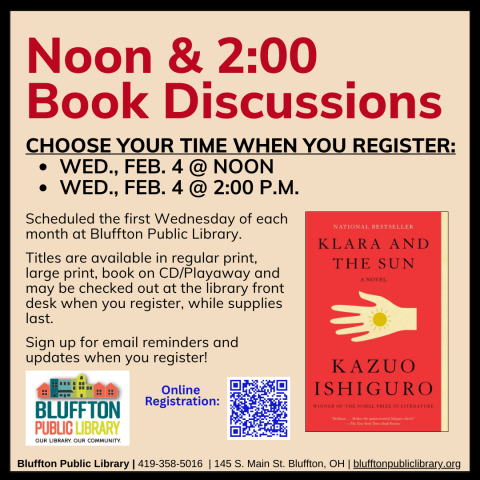 Noon & 2:00 Book Discussions (R) will meet Wed., Feb. 4, at Noon and at 2:00 p.m.    The groups will discuss Klara and the Sun by Kazuo Ishiguro.   Stop by the library front desk to register for your preferred time, check out the book, and to receive email updates!