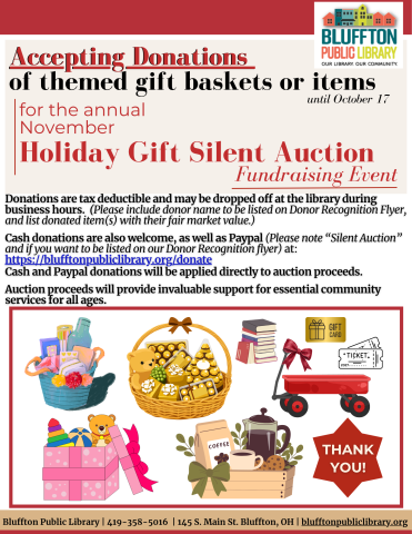 The Bluffton Public Library is seeking donations for the annual Holiday Gift Silent Auction Fundraising Event in November. Join us in raising funds to support library programming and services! Show your support with your generous tax-deductible donations in the form of gift baskets, gift cards, gift certificates, and more, accepted through October 17!  Please itemize and include fair market value and contact information when dropping off the donations.  Please stop by the library or call if you have any que