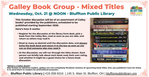 Galley Book Group - Mixed Titles (R﻿) will meet on Wed., Oct. 21 at NOON. This discussion will be of an assortment of Galley books provided by the publishers, scheduled to be published starting September 2026.   Register for the discussion, Read a book from the box as soon as you are able, Return so others can read it and Repeat as desired until the discussion date. At the discussion, the group will briefly talk about each book read, rate the titles, and discuss whether it is book-discussion-worthy. 