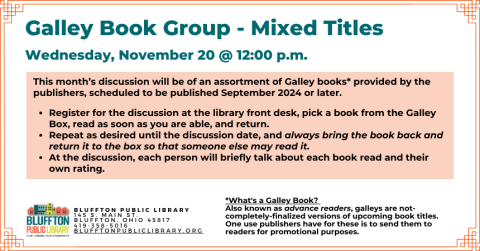 Galley Book Group - Mixed Titles (R﻿) will meet on Wed., November 20 at noon.  This  discussion will be of an assortment of Galley books provided by the publishers, scheduled to be published September 2024 or later.  Register for the discussion, pick a book from the Galley Box, read as soon as you are able, and return. Repeat as desired until the discussion date, and always bring the book back and return it to the box so that someone else may read it.  At the discussion, the group will briefly talk about ea