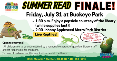 Summer Read Finale Event will be held on Friday, July 31 at Bluffton’s Buckeye Park and will feature Johnny Appleseed Metro Park District’s Live Reptiles at 2:00 p.m.! Open to everyone! - Arrive at the park at 1:30 to have a popsicle and get ready to meet the reptiles! All children are to be accompanied by a parent or guardian. Library staff are not responsible for child care. In case of bad weather, this event will be held at the library. Don’t forget! July 31 is the last day to turn in  your reading log a